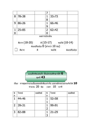 7
8 78×38                                 1 33×73
                                        8
9 86×26                                 1 66×46
                                        9
1 25×85                                 2 62×42
0                                       0
                               ผลการประเมิน


     ดีมาก   (18-20)            (15-17)
                                  ดี                     พอใช้    (10-14)
                   ต้องปรับปรุง 0 (ตำ่ากว่า 10         ข้อ)
     ดีมาก               ดี                   พอใช้               ต้องปรับปรุง




                แบบฝึกคิดเลขเร็ว ชันประถมศึกษาปีที่
                                   ้                          6
                         ชุดที่   43
เรื่อง การคูณจำานวนเมื่อเลขหลักสิบเท่ากัน และหลักหน่วยรวมกันได้             10
                จำานวน   20       ข้อ   เวลา    10       นาที

ข้   โจทย์               ผลลัพธ์        ข้   โจทย์                   ผลลัพธ์
อ                                       อ
1 44×46                                 1 52×58
                                        1
2 39×31                                 1 99×91
                                        2
3 82×88                                 1 21×29
                                        3
 