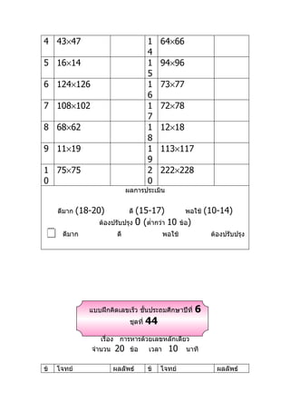 4 43×47                                 1    64×66
                                        4
5 16×14                                 1    94×96
                                        5
6 124×126                               1    73×77
                                        6
7 108×102                               1    72×78
                                        7
8 68×62                                 1    12×18
                                        8
9 11×19                                 1    113×117
                                        9
1 75×75                                 2    222×228
0                                       0
                              ผลการประเมิน


     ดีมาก   (18-20)            (15-17)
                               ดี                      พอใช้    (10-14)
                   ต้องปรับปรุง 0 (ตำ่ากว่า 10       ข้อ)
     ดีมาก              ดี                  พอใช้               ต้องปรับปรุง




                แบบฝึกคิดเลขเร็ว ชันประถมศึกษาปีที่
                                   ้                        6
                               ชุดที่   44
                   เรื่อง การหารด้วยเลขหลักเดียว
                จำานวน 20 ข้อ      เวลา 10 นาที

ข้   โจทย์              ผลลัพธ์         ข้   โจทย์                 ผลลัพธ์
 