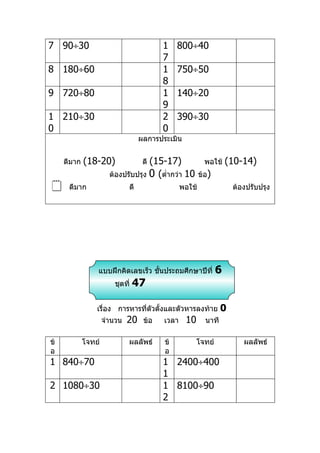 7 90÷30                                   1    800÷40
                                          7
8 180÷60                                  1    750÷50
                                          8
9 720÷80                                  1    140÷20
                                          9
1 210÷30                                  2    390÷30
0                                         0
                                   ผลการประเมิน


     ดีมาก   (18-20)                (15-17)
                                    ดี                     พอใช้    (10-14)
                       ต้องปรับปรุง 0 (ตำ่ากว่า 10       ข้อ)
     ดีมาก                   ดี                 พอใช้                ต้องปรับปรุง




                 แบบฝึกคิดเลขเร็ว ชันประถมศึกษาปีที่
                                    ้                           6
                        ชุดที่   47

                 เรื่อง การหารที่ตัวตั้งและตัวหารลงท้าย           0
                     จำานวน   20    ข้อ   เวลา    10       นาที

ข้           โจทย์            ผลลัพธ์     ข้           โจทย์             ผลลัพธ์
อ                                         อ
1 840÷70                                  1 2400÷400
                                          1
2 1080÷30                                 1 8100÷90
                                          2
 