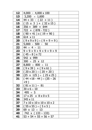12   4,000 - 4,000 x 100
13    3,200 ÷ 1,600
14   44 + 33 - ( 22 + 11 )
15   ( 15 x 3 ) + ( 32 x 15 )
16   356 + 389 + 644
17   722 + ( 878 - 722 )
18   ( 90 + 41 ) x ( 19 + 90 )
19   614 x 11
20   (9x9x9)÷(9+9+9)
21   5,000 - 500 - 50
22   44 ÷ 4 - 11
23   9+9+9+9+9+9+9
24   ( 45 ÷ 8 ) x 72
25   542 x 999
26   300 ÷ 25 x 12
27   8,800 ÷ 800 ÷ 11
28   ( 9 x 39 ) + ( 9 x 61 )
29   ( 20 x 20 ) ÷ ( 20 + 20 )
30   (25 x 125 ) ÷ ( 25 x 25 )
31   ( 44 +18 - 44 ) ÷ (35 – 26
     +9 )
32   ( 81 x 11 ) – 81
33   30 x 6 ÷ 10
34    495 ÷ 5
35   17 x 25 x 8 x 0 x 5
36   345 x 11
37   7 x 10 x 10 x 10 x 10 x 2
38   ( 55 x 55 ) ÷ ( 5 x 5 )
39   69 x 13 ÷ 13
40    742 x ( 133 – 133)
41   53 + 54 + 55 + 56 + 57
 