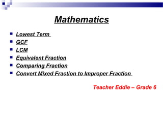 Mathematics
 Lowest Term
 GCF
 LCM
 Equivalent Fraction
 Comparing Fraction
 Convert Mixed Fraction to Improper Fraction
Teacher Eddie – Grade 6
 