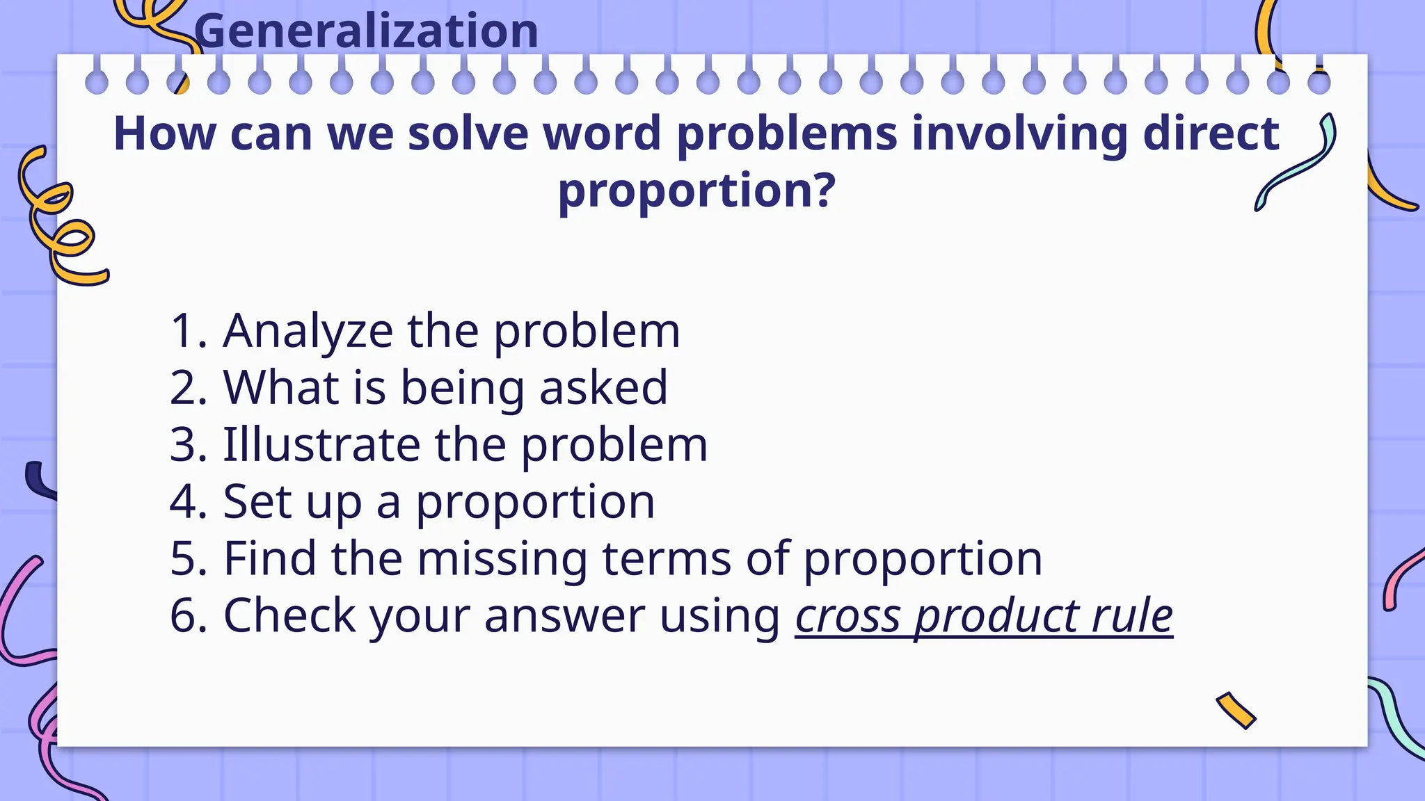 Generalization
1. Analyze the problem
2. What is being asked
3. Illustrate the problem
4. Set up a proportion
5. Find the missing terms of proportion
6. Check your answer using cross product rule
How can we solve word problems involving direct
proportion?
 