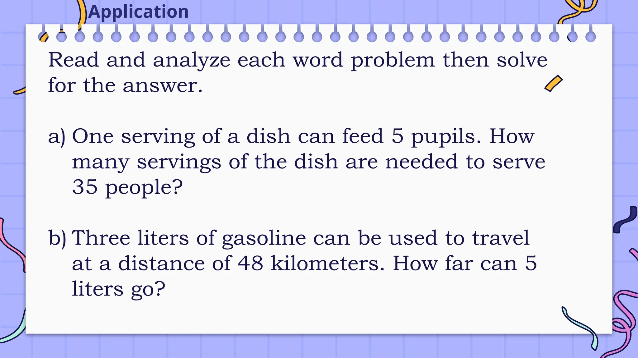 Read and analyze each word problem then solve
for the answer.
a) One serving of a dish can feed 5 pupils. How
many servings of the dish are needed to serve
35 people?
b) Three liters of gasoline can be used to travel
at a distance of 48 kilometers. How far can 5
liters go?
Application
 