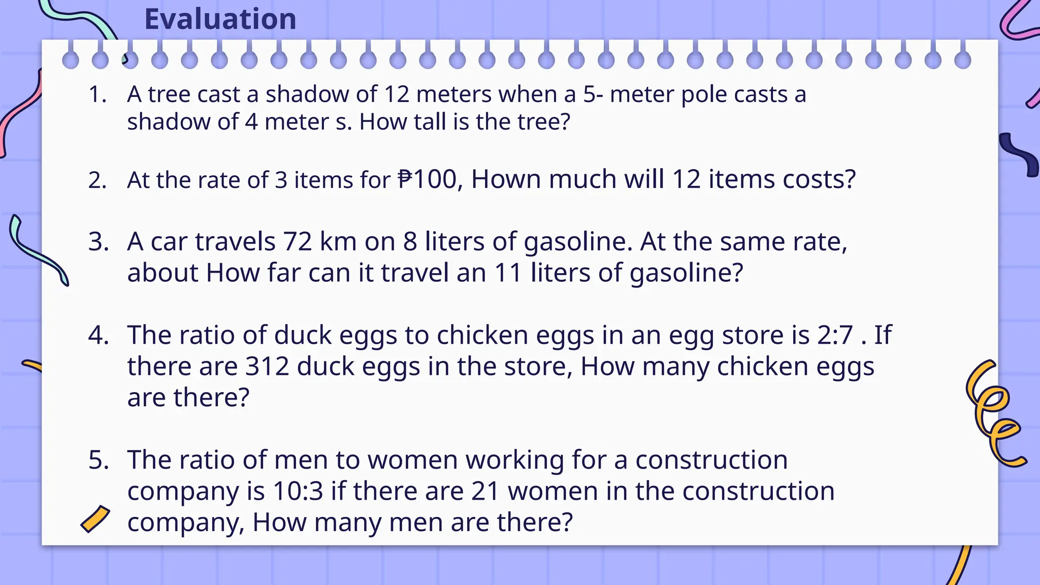 1. A tree cast a shadow of 12 meters when a 5- meter pole casts a
shadow of 4 meter s. How tall is the tree?
2. At the rate of 3 items for ₱100, Hown much will 12 items costs?
3. A car travels 72 km on 8 liters of gasoline. At the same rate,
about How far can it travel an 11 liters of gasoline?
4. The ratio of duck eggs to chicken eggs in an egg store is 2:7 . If
there are 312 duck eggs in the store, How many chicken eggs
are there?
5. The ratio of men to women working for a construction
company is 10:3 if there are 21 women in the construction
company, How many men are there?
Evaluation
 