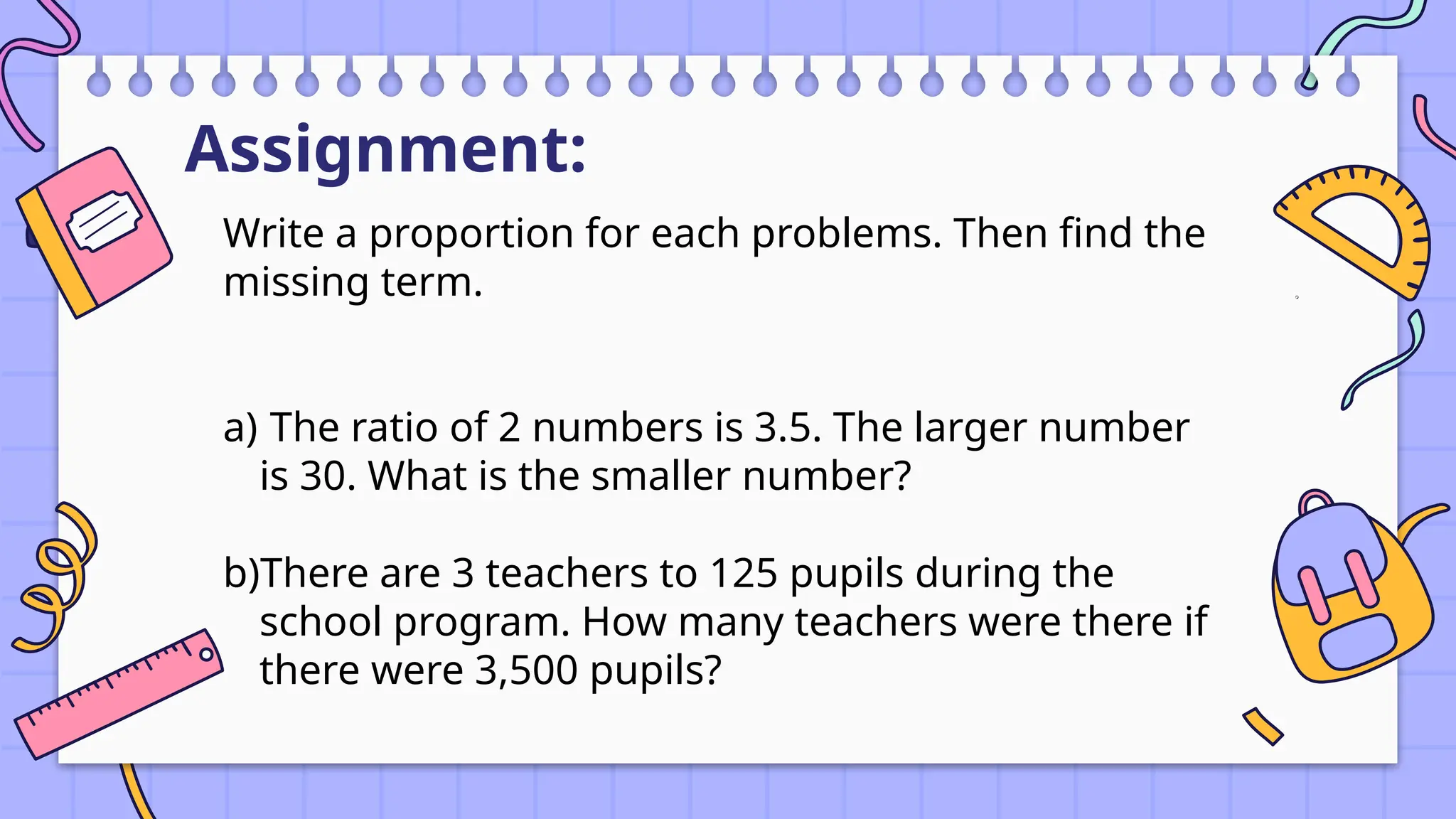 Assignment:
Write a proportion for each problems. Then find the
missing term.
a) The ratio of 2 numbers is 3.5. The larger number
is 30. What is the smaller number?
b)There are 3 teachers to 125 pupils during the
school program. How many teachers were there if
there were 3,500 pupils?
 