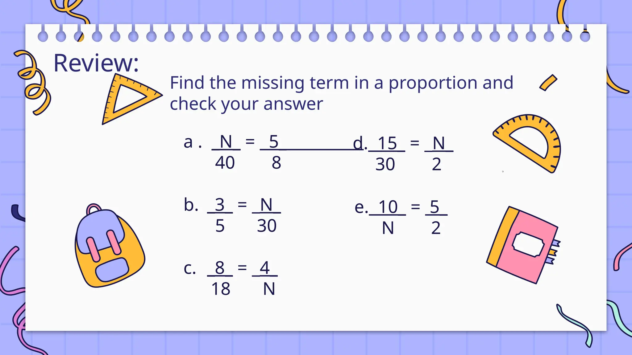 Review:
a . _N_ = 5_
40 8
b. _3_ = _N_
5 30
c. _8_ = _4_
18 N
Find the missing term in a proportion and
check your answer
d. 15_ = _N_
30 2
e. 10_ = 5_
N 2
 