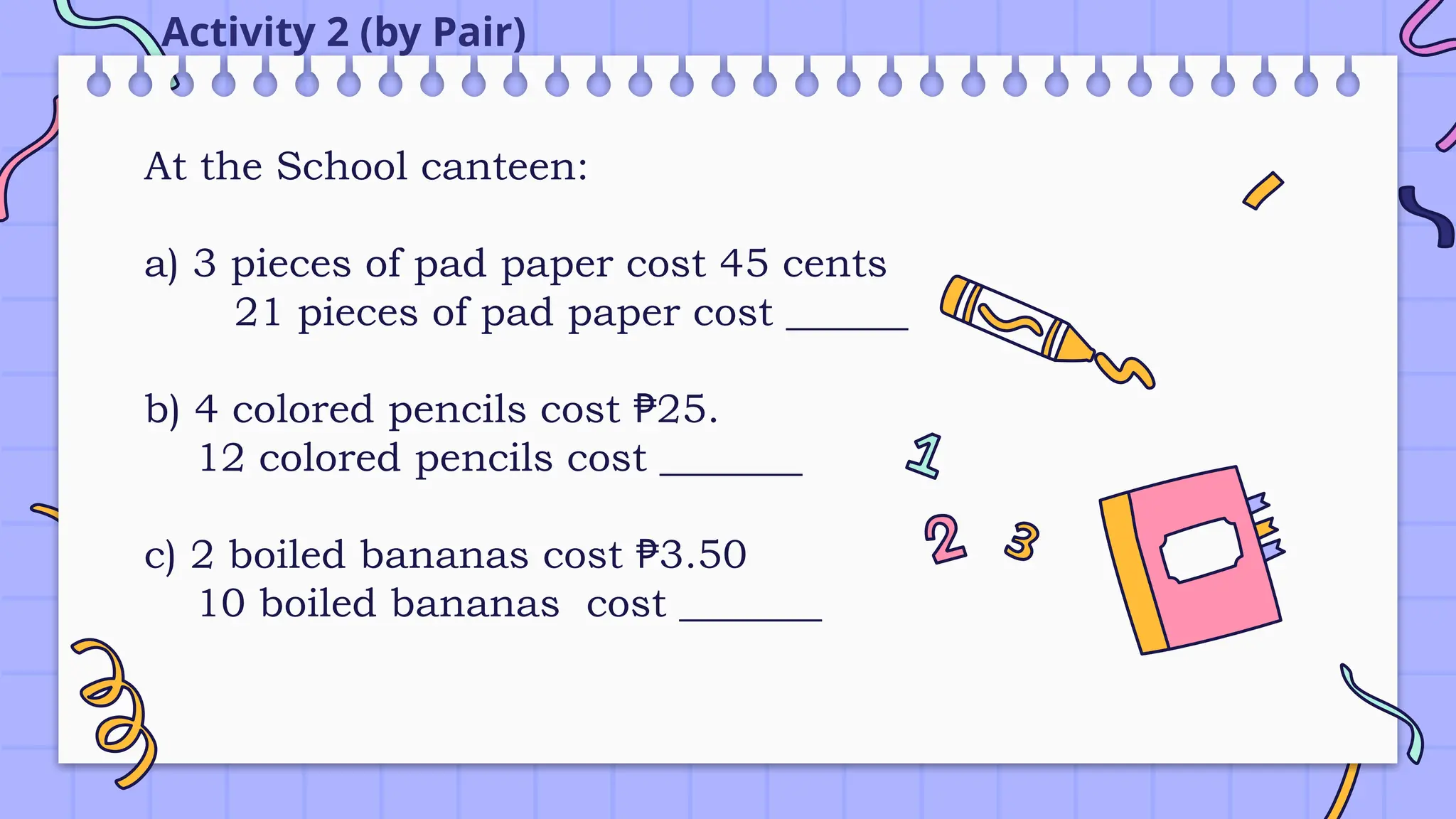 Activity 2 (by Pair)
At the School canteen:
a) 3 pieces of pad paper cost 45 cents
21 pieces of pad paper cost ______
b) 4 colored pencils cost 25.
₱
12 colored pencils cost _______
c) 2 boiled bananas cost 3.50
₱
10 boiled bananas cost _______
 