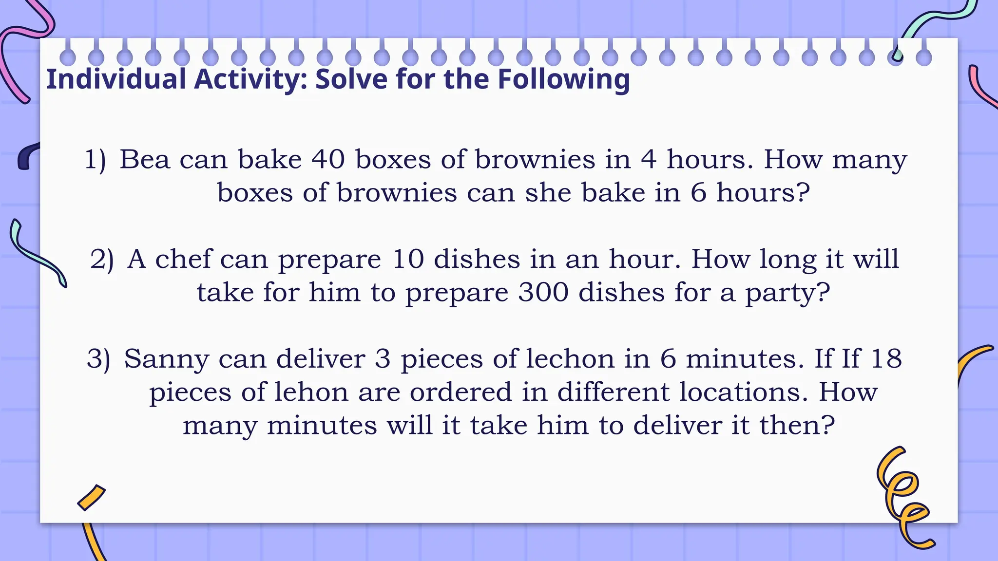 Individual Activity: Solve for the Following
1) Bea can bake 40 boxes of brownies in 4 hours. How many
boxes of brownies can she bake in 6 hours?
2) A chef can prepare 10 dishes in an hour. How long it will
take for him to prepare 300 dishes for a party?
3) Sanny can deliver 3 pieces of lechon in 6 minutes. If If 18
pieces of lehon are ordered in different locations. How
many minutes will it take him to deliver it then?
 