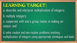 Learning Target:
d. solve routine and non-routine problems
involving multiplication of integers using
appropriate strategies and tools.
a. describe and interpret multiplication
of integers;
c. cooperate with one’s group
mates in making an output; and
b. multiply integers;
 
