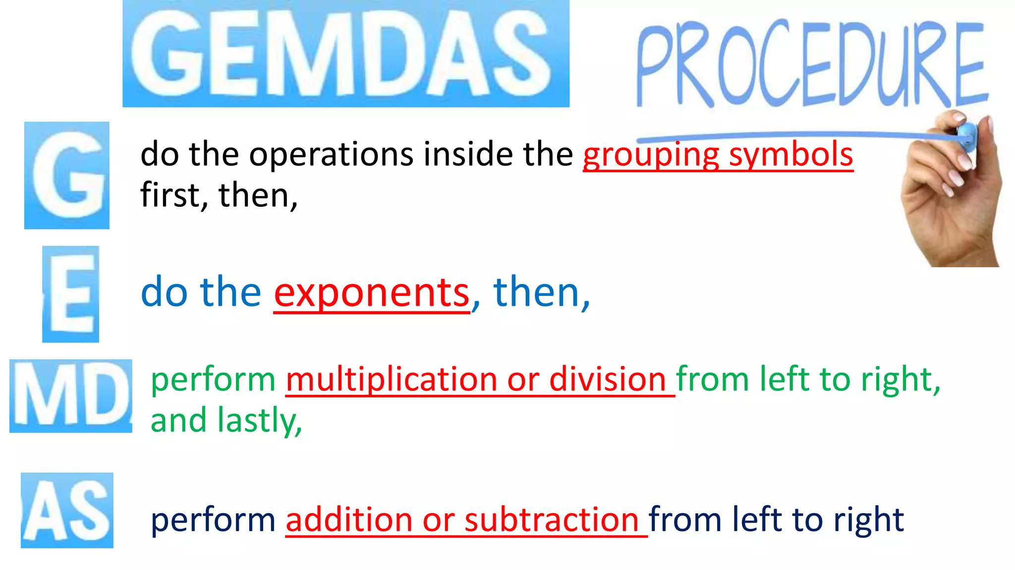 perform addition or subtraction from left to right
perform multiplication or division from left to right,
and lastly,
do the operations inside the grouping symbols
first, then,
do the exponents, then,
 