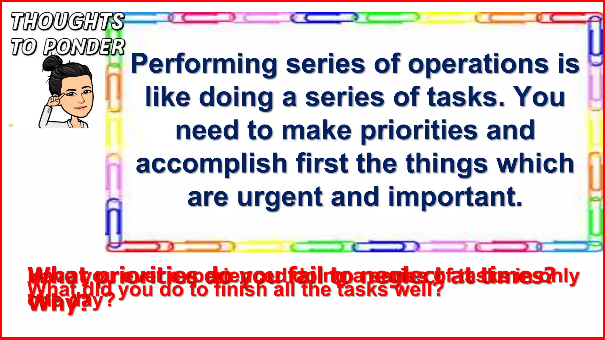 Performing series of operations is
like doing a series of tasks. You
need to make priorities and
accomplish first the things which
are urgent and important.
What priorities do you fail to neglect at times?
Why?
Have you ever experienced doing a series of tasks in only
one day?
What did you do to finish all the tasks well?
 