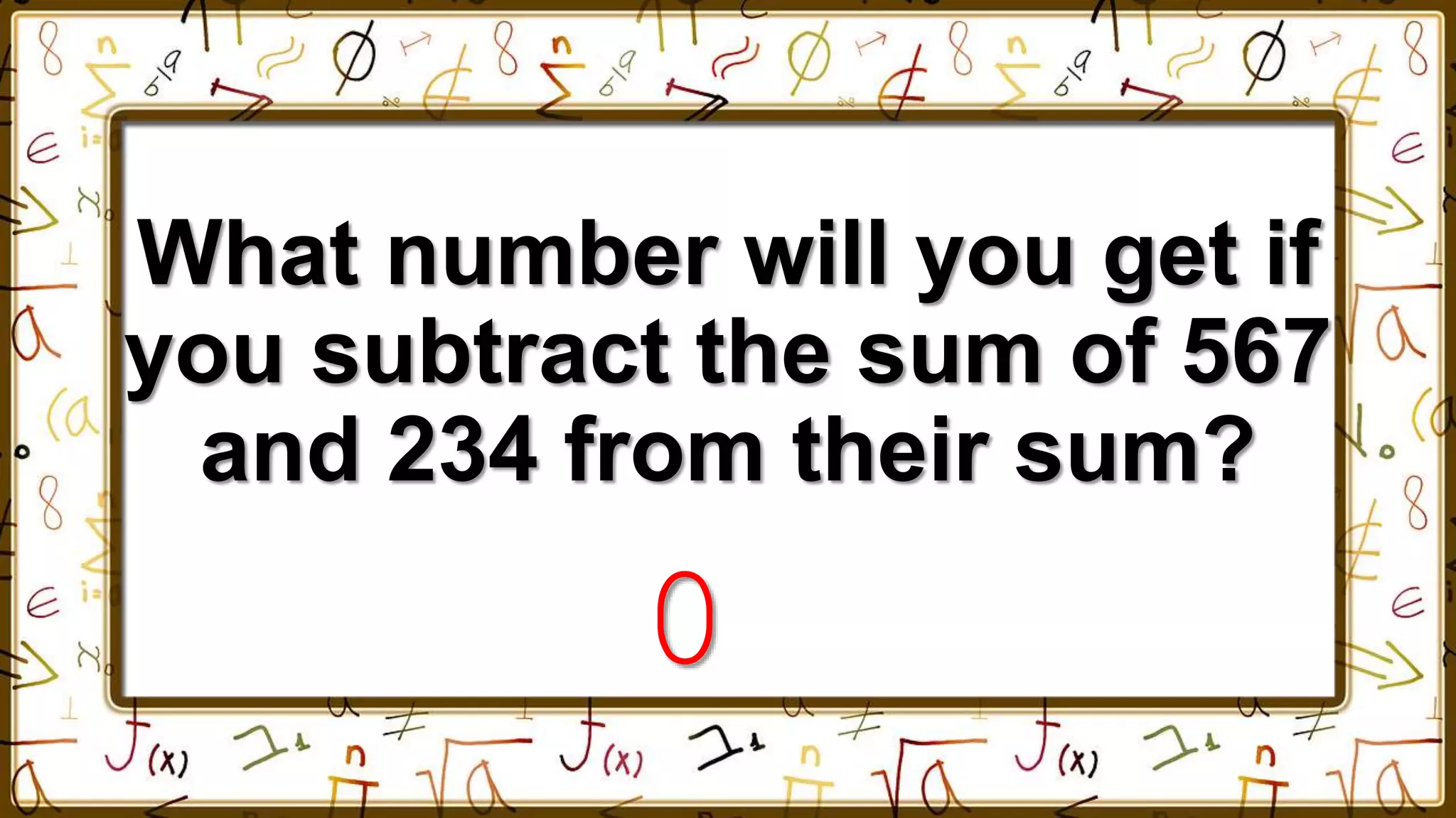 What number will you get if
you subtract the sum of 567
and 234 from their sum?
0
 
