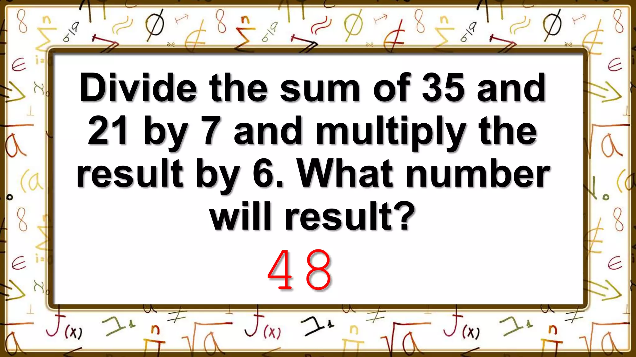 Divide the sum of 35 and
21 by 7 and multiply the
result by 6. What number
will result?
48
 