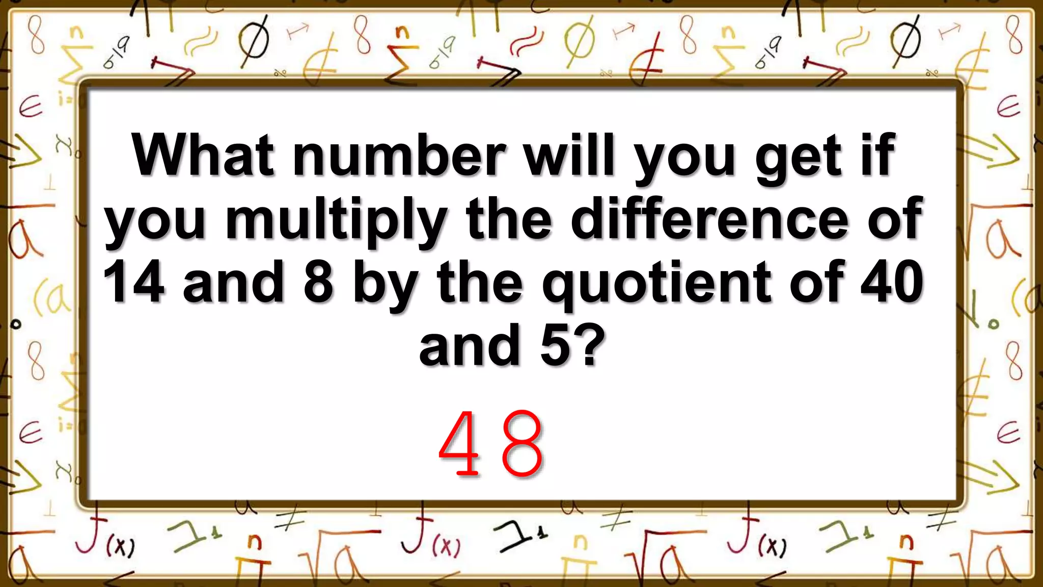 What number will you get if
you multiply the difference of
14 and 8 by the quotient of 40
and 5?
48
 