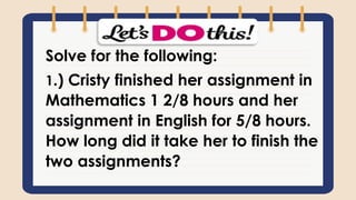 Solve for the following:
1.) Cristy finished her assignment in
Mathematics 1 2/8 hours and her
assignment in English for 5/8 hours.
How long did it take her to finish the
two assignments?
 