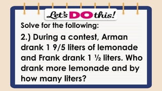 Solve for the following:
2.) During a contest, Arman
drank 1 9/5 liters of lemonade
and Frank drank 1 ½ liters. Who
drank more lemonade and by
how many liters?
 