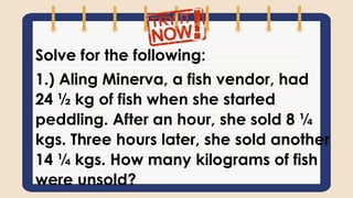 Solve for the following:
1.) Aling Minerva, a fish vendor, had
24 ½ kg of fish when she started
peddling. After an hour, she sold 8 ¼
kgs. Three hours later, she sold another
14 ¼ kgs. How many kilograms of fish
were unsold?
 