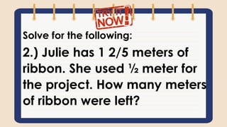 Solve for the following:
2.) Julie has 1 2/5 meters of
ribbon. She used ½ meter for
the project. How many meters
of ribbon were left?
 