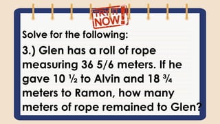 Solve for the following:
3.) Glen has a roll of rope
measuring 36 5/6 meters. If he
gave 10 ½ to Alvin and 18 ¾
meters to Ramon, how many
meters of rope remained to Glen?
 