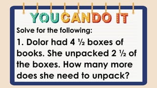 Solve for the following:
1. Dolor had 4 ½ boxes of
books. She unpacked 2 ½ of
the boxes. How many more
does she need to unpack?
 