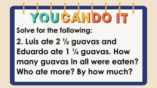 Solve for the following:
2. Luis ate 2 ½ guavas and
Eduardo ate 1 ¼ guavas. How
many guavas in all were eaten?
Who ate more? By how much?
 