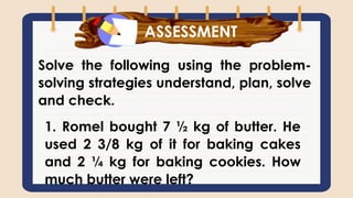 What have you learned?
Solve the following using the problem-
solving strategies understand, plan, solve
and check.
ASSESSMENT
1. Romel bought 7 ½ kg of butter. He
used 2 3/8 kg of it for baking cakes
and 2 ¼ kg for baking cookies. How
much butter were left?
 