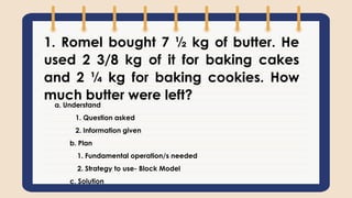1. Romel bought 7 ½ kg of butter. He
used 2 3/8 kg of it for baking cakes
and 2 ¼ kg for baking cookies. How
much butter were left?
a. Understand
1. Question asked
2. Information given
b. Plan
1. Fundamental operation/s needed
2. Strategy to use- Block Model
c. Solution
 