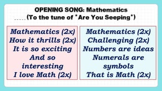 OPENING SONG: Mathematics
(To the tune of “Are You Seeping”)
Mathematics (2x)
How it thrills (2x)
It is so exciting
And so
interesting
I love Math (2x)
Mathematics (2x)
Challenging (2x)
Numbers are ideas
Numerals are
symbols
That is Math (2x)
 