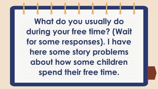 What do you usually do
during your free time? (Wait
for some responses). I have
here some story problems
about how some children
spend their free time.
 