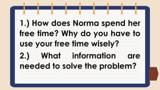1.) How does Norma spend her
free time? Why do you have to
use your free time wisely?
2.) What information are
needed to solve the problem?
 