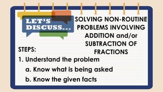 STEPS:
1. Understand the problem
a. Know what is being asked
b. Know the given facts
SOLVING NON-ROUTINE
PROBLEMS INVOLVING
ADDITION and/or
SUBTRACTION OF
FRACTIONS
 