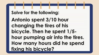 Solve for the following:
Antonio spent 3/10 hour
changing the tires of his
bicycle. Then he spent 1/5-
hour pumping air into the tires.
How many hours did he spend
fixing his bicycle?
 