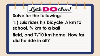 Solve for the following:
1.) Luis rides his bicycle ½ km to
school, ¾ km to a ball
field, and 7/10 km home. How far
did he ride in all?
 
