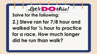 Solve for the following:
2.) Steve ran for 7/8 hour and
walked for ½ hour to practice
for a race. How much longer
did he run than walk?
 