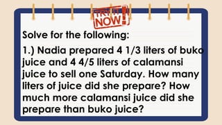Solve for the following:
1.) Nadia prepared 4 1/3 liters of buko
juice and 4 4/5 liters of calamansi
juice to sell one Saturday. How many
liters of juice did she prepare? How
much more calamansi juice did she
prepare than buko juice?
 