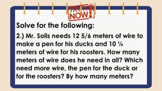 Solve for the following:
2.) Mr. Solis needs 12 5/6 meters of wire to
make a pen for his ducks and 10 ¼
meters of wire for his roosters. How many
meters of wire does he need in all? Which
need more wire, the pen for the duck or
for the roosters? By how many meters?
 