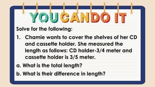 Solve for the following:
1. Chamie wants to cover the shelves of her CD
and cassette holder. She measured the
length as follows: CD holder-3/4 meter and
cassette holder is 3/5 meter.
a. What is the total length?
b. What is their difference in length?
 