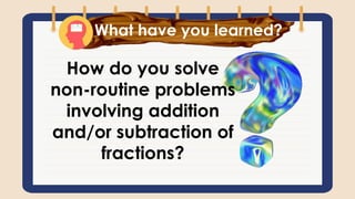 What have you learned?
How do you solve
non-routine problems
involving addition
and/or subtraction of
fractions?
 