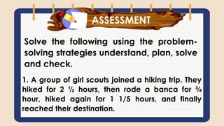 What have you learned?
Solve the following using the problem-
solving strategies understand, plan, solve
and check.
ASSESSMENT
1. A group of girl scouts joined a hiking trip. They
hiked for 2 ½ hours, then rode a banca for ¾
hour, hiked again for 1 1/5 hours, and finally
reached their destination.
 