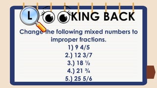 Change the following mixed numbers to
improper fractions.
1) 9 4/5
2.) 12 3/7
3.) 18 ½
4.) 21 ¾
5.) 25 5/6
KING BACK
L
 