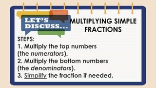 STEPS:
1. Multiply the top numbers
(the numerators).
2. Multiply the bottom numbers
(the denominators).
3. Simplify the fraction if needed.
MULTIPLYING SIMPLE
FRACTIONS
 