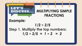 Example:
1/2 × 2/5
Step 1. Multiply the top numbers:
1/2 × 2/5 = 1 × 2 = 2
MULTIPLYING SIMPLE
FRACTIONS
 