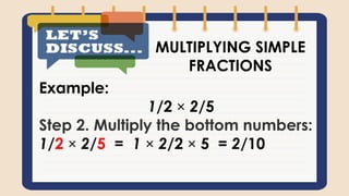 Example:
1/2 × 2/5
Step 2. Multiply the bottom numbers:
1/2 × 2/5 = 1 × 2/2 × 5 = 2/10
MULTIPLYING SIMPLE
FRACTIONS
 
