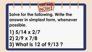 Solve for the following. Write the
answer in simplest form, whenever
possible.
1) 5/14 x 2/7
2) 2/9 x 7/8
3) What is 12 of 9/13 ?
 