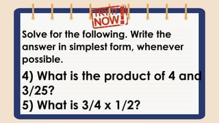 Solve for the following. Write the
answer in simplest form, whenever
possible.
4) What is the product of 4 and
3/25?
5) What is 3/4 x 1/2?
 