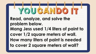 Read, analyze, and solve the
problem below.
Mang Jess used 1/4 liters of paint to
cover 1/2 square meters of wall.
How many liters of paint is needed
to cover 2 square meters of wall?
 