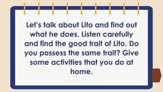 Let’s talk about Lito and find out
what he does. Listen carefully
and find the good trait of Lito. Do
you possess the same trait? Give
some activities that you do at
home.
 