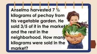 Anselmo harvested 7 ½
kilograms of pechay from
his vegetable garden. He
sold 3/5 of it in the market
and the rest in the
neighborhood. How many
kilograms were sold in the
market?
 