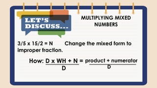 MULTIPLYING MIXED
NUMBERS
3/5 x 15/2 = N Change the mixed form to
improper fraction.
How: D x WH + N =
D
product + numerator
D
 