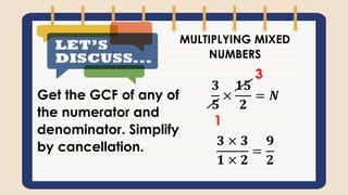 MULTIPLYING MIXED
NUMBERS
𝟑
𝟓
×
𝟏𝟓
𝟐
= 𝑵
𝟑 × 𝟑
𝟏 × 𝟐
=
𝟗
𝟐
1
3
Get the GCF of any of
the numerator and
denominator. Simplify
by cancellation.
 